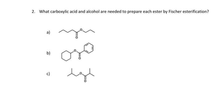 2. What carboxylic acid and alcohol are needed to prepare each ester by Fischer esterification?
a)
b)
c)
