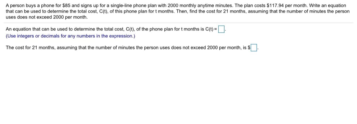 A person buys a phone for $85 and signs up for a single-line phone plan with 2000 monthly anytime minutes. The plan costs $117.94 per month. Write an equation
that can be used to determine the total cost, C(t), of this phone plan for t months. Then, find the cost for 21 months, assuming that the number of minutes the person
uses does not exceed 2000 per month.
An equation that can be used to determine the total cost, C(t), of the phone plan for t months is C(t) =.
(Use integers or decimals for any numbers in the expression.)
The cost for 21 months, assuming that the number of minutes the person uses does not exceed 2000 per month, is $
