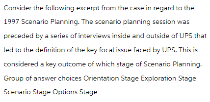 Consider the following excerpt from the case in regard to the
1997 Scenario Planning. The scenario planning session was
preceded by a series of interviews inside and outside of UPS that
led to the definition of the key focal issue faced by UPS. This is
considered a key outcome of which stage of Scenario Planning.
Group of answer choices Orientation Stage Exploration Stage
Scenario Stage Options Stage