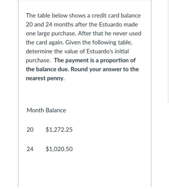 The table below shows a credit card balance
20 and 24 months after the Estuardo made
one large purchase. After that he never used
the card again. Given the following table,
determine the value of Estuardo's initial
purchase. The payment is a proportion of
the balance due. Round your answer to the
nearest penny.
Month Balance
20
$1,272.25
24
$1,020.50

