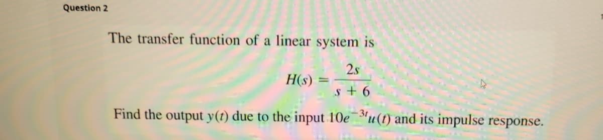 Question 2
The transfer function of a linear system is
2s
H(s)
s + 6
Find the output y(t) due to the input 10e"u(t) and its impulse response.
