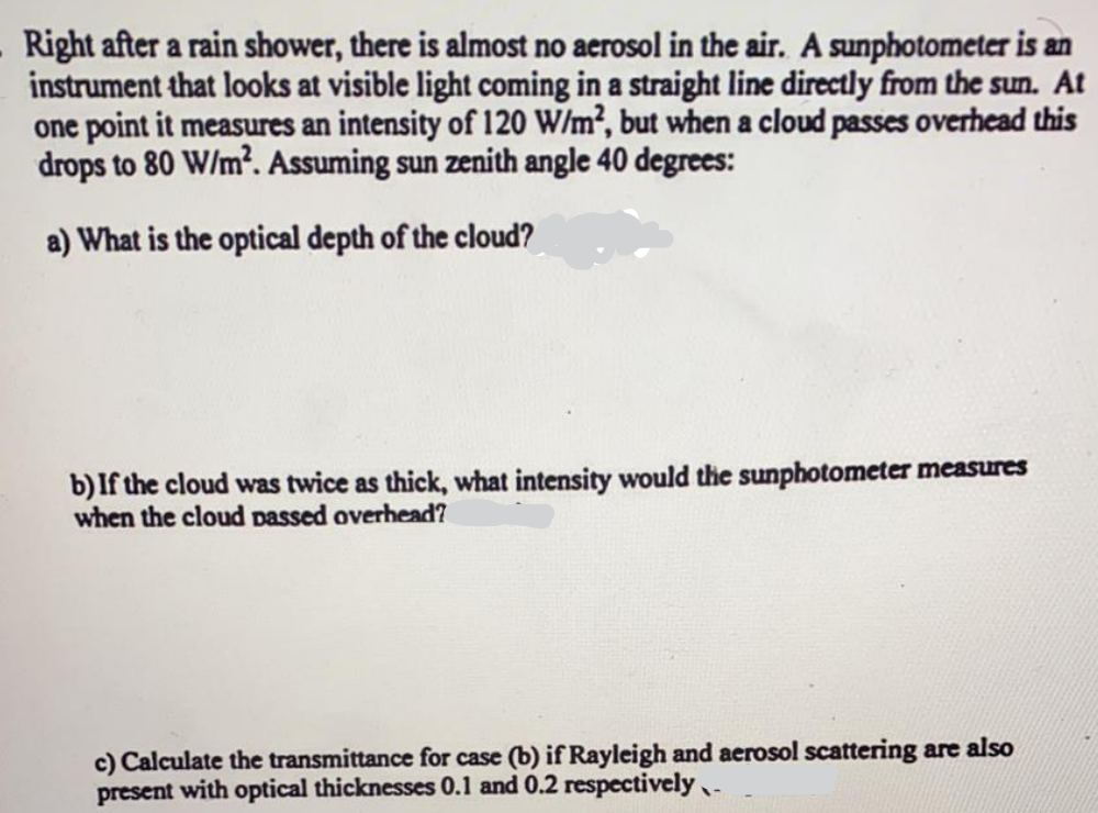 Right after a rain shower, there is almost no aerosol in the air. A sunphotometer is an
instrument that looks at visible light coming in a straight line directly from the sun. At
one point it measures an intensity of 120 W/m², but when a cloud passes overhead this
drops to 80 W/m². Assuming sun zenith angle 40 degrees:
a) What is the optical depth of the cloud?
b) If the cloud was twice as thick, what intensity would the sunphotometer measures
when the cloud passed overhead?
c) Calculate the transmittance for case (b) if Rayleigh and aerosol scattering are also
present with optical thicknesses 0.1 and 0.2 respectively.