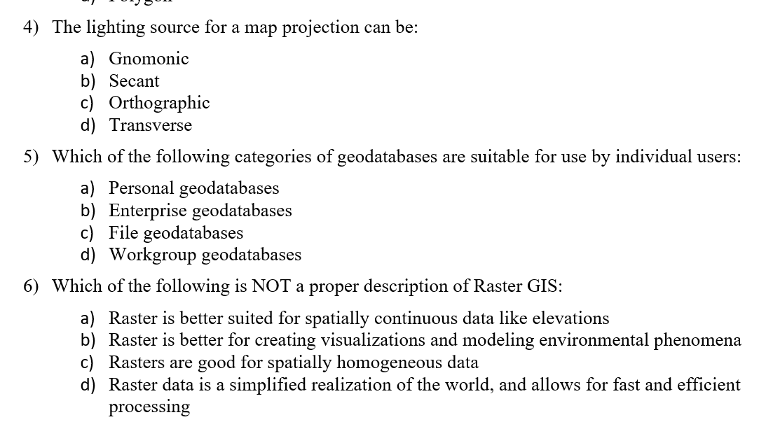 4) The lighting source for a map projection can be:
a) Gnomonic
b) Secant
c) Orthographic
d) Transverse
5) Which of the following categories of geodatabases are suitable for use by individual users:
a) Personal geodatabases
b) Enterprise geodatabases
c) File geodatabases
d) Workgroup geodatabases
6) Which of the following is NOT a proper description of Raster GIS:
a) Raster is better suited for spatially continuous data like elevations
b) Raster is better for creating visualizations and modeling environmental phenomena
c) Rasters are good for spatially homogeneous data
d) Raster data is a simplified realization of the world, and allows for fast and efficient
processing
