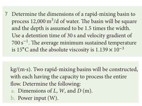 7 Determine the dimensions of a rapid-mixing basin to
process 12,000 m³/d of water. The basin will be square
and the depth is assumed to be 1.5 times the width.
Use a detention time of 30 s and velocity gradient of
700 s¹. The average minimum sustained temperature
is 15°C and the absolute viscosity is 1.139 × 10-³
kg/(m.s). Two rapid-mixing basins will be constructed,
with each having the capacity to process the entire
flow. Determine the following:
a. Dimensions of L, W, and D (m).
b. Power input (W).