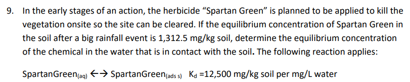 9. In the early stages of an action, the herbicide "Spartan Green" is planned to be applied to kill the
vegetation onsite so the site can be cleared. If the equilibrium concentration of Spartan Green in
the soil after a big rainfall event is 1,312.5 mg/kg soil, determine the equilibrium concentration
of the chemical in the water that is in contact with the soil. The following reaction applies:
SpartanGreen(aq) E→ SpartanGreen(ads s) Ka =12,500 mg/kg soil per mg/L water
