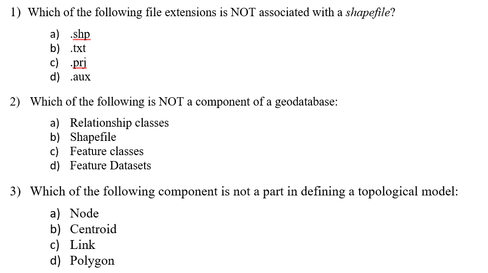 1) Which of the following file extensions is NOT associated with a shapefile?
a) shp
b) .txt
c) pri
d) .aux
2) Which of the following is NOT a component of a geodatabase:
a) Relationship classes
b) Shapefile
c) Feature classes
d) Feature Datasets
3) Which of the following component is not a part in defining a topological model:
a) Node
b) Centroid
c) Link
d) Polygon
