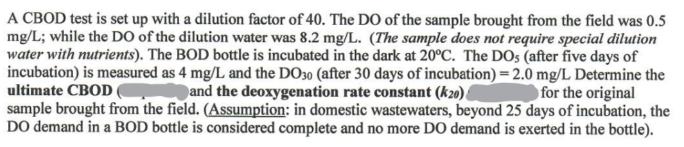 A CBOD test is set up with a dilution factor of 40. The DO of the sample brought from the field was 0.5
mg/L; while the DO of the dilution water was 8.2 mg/L. (The sample does not require special dilution
water with nutrients). The BOD bottle is incubated in the dark at 20°C. The DOs (after five days of
incubation) is measured as 4 mg/L and the DO30 (after 30 days of incubation) = 2.0 mg/L Determine the
ultimate CBOD
and the deoxygenation rate constant (k20)
for the original
sample brought from the field. (Assumption: in domestic wastewaters, beyond 25 days of incubation, the
DO demand in a BOD bottle is considered complete and no more DO demand is exerted in the bottle).