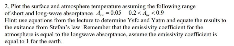 2. Plot the surface and atmosphere temperature assuming the following range
of short and long-wave absorptance Aw=0.05 0.2<A <0.9
Hint: use equations from the lecture to determine Ysfc and Yatm and equate the results to
the exitance from Stefan's law. Remember that the emissivity coefficient for the
atmosphere is equal to the longwave absorptance, assume the emissivity coefficient is
equal to 1 for the earth.