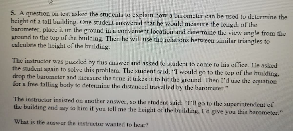5. A question on test asked the students to explain how a barometer can be used to determine the
height of a tall building. One student answered that he would measure the length of the
barometer, place it on the ground in a convenient location and determine the view angle from the
ground to the top of the building. Then he will use the relations between similar triangles to
calculate the height of the building.
The instructor was puzzled by this answer and asked to student to come to his office. He asked
the student again to solve this problem. The student said: "I would go to the top of the building,
drop the barometer and measure the time it takes it to hit the ground. Then I'd use the equation
for a free-falliíng body to determine the distanced travelled by the barometer."
The instructor insisted on another answer, so the student said: "I'll go to the superintendent of
the building and say to him if you tell me the height of the building, I'd give you this barometer."
What is the answer the instructor wanted to hear?
