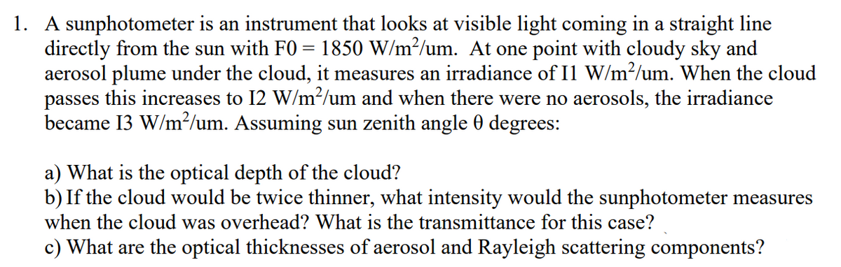1. A sunphotometer is an instrument that looks at visible light coming in a straight line
directly from the sun with F0 = 1850 W/m²/um. At one point with cloudy sky and
aerosol plume under the cloud, it measures an irradiance of I1 W/m²/um. When the cloud
passes this increases to 12 W/m²/um and when there were no aerosols, the irradiance
became 13 W/m²/um. Assuming sun zenith angle 0 degrees:
a) What is the optical depth of the cloud?
b) If the cloud would be twice thinner, what intensity would the sunphotometer measures
when the cloud was overhead? What is the transmittance for this case?
c) What are the optical thicknesses of aerosol and Rayleigh scattering components?