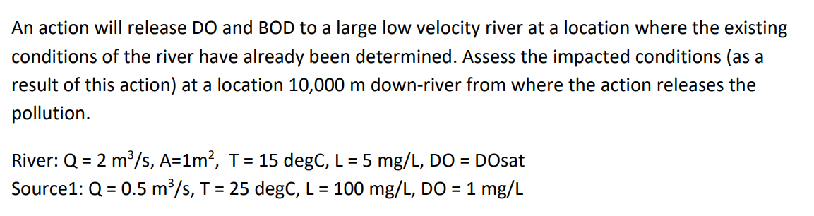 An action will release DO and BOD to a large low velocity river at a location where the existing
conditions of the river have already been determined. Assess the impacted conditions (as a
result of this action) at a location 10,000 m down-river from where the action releases the
pollution.
River: Q = 2 m³/s, A=1m², T = 15 degC, L = 5 mg/L, DO = DOsat
Source1: Q = 0.5 m³/s, T = 25 degC, L = 100 mg/L, DO = 1 mg/L