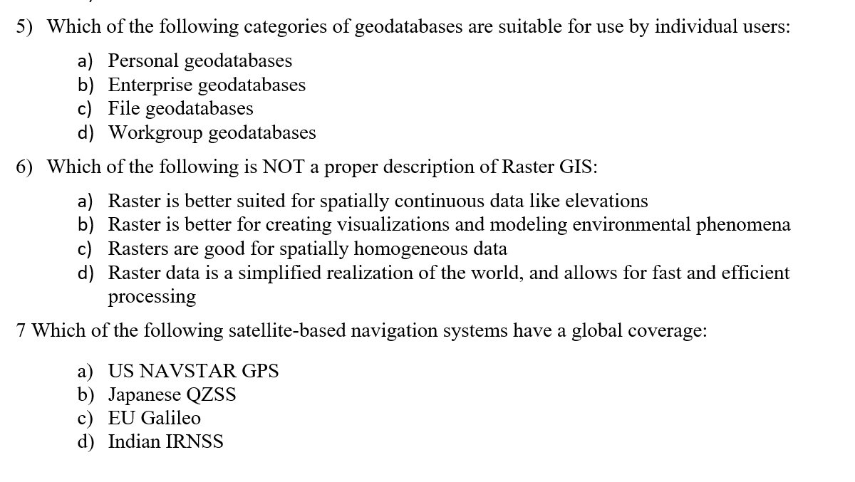 5) Which of the following categories of geodatabases are suitable for use by individual users:
a) Personal geodatabases
b) Enterprise geodatabases
c) File geodatabases
d) Workgroup geodatabases
6) Which of the following is NOT a proper description of Raster GIS:
a) Raster is better suited for spatially continuous data like elevations
b) Raster is better for creating visualizations and modeling environmental phenomena
c) Rasters are good for spatially homogeneous data
d) Raster data is a simplified realization of the world, and allows for fast and efficient
processing
7 Which of the following satellite-based navigation systems
ave a global coverage:
a) US NAVSTAR GPS
b) Japanese QZSS
c) EU Galileo
d) Indian IRNSS
