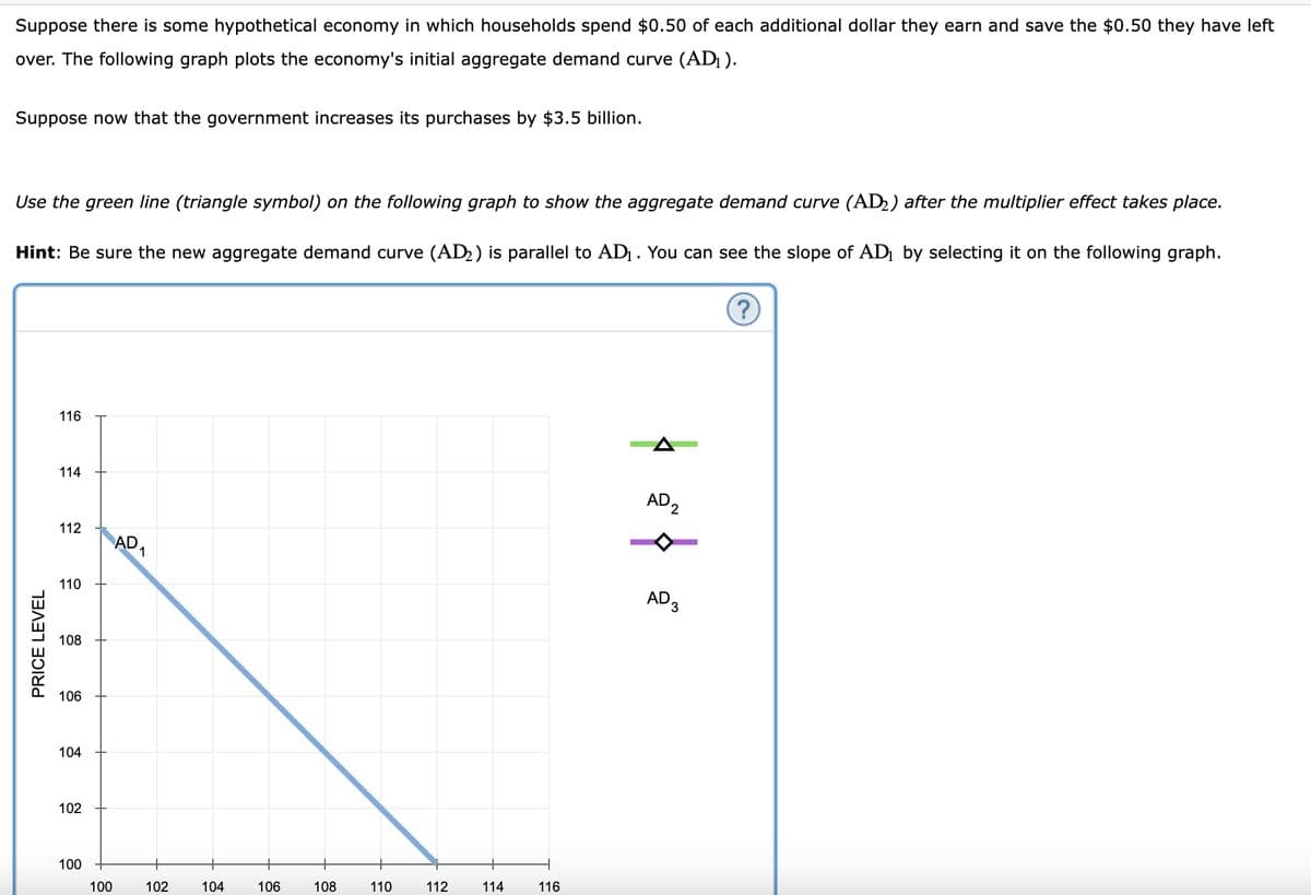 Suppose there is some hypothetical economy in which households spend $0.50 of each additional dollar they earn and save the $0.50 they have left
over. The following graph plots the economy's initial aggregate demand curve (AD₁).
Suppose now that the government increases its purchases by $3.5 billion.
Use the green line (triangle symbol) on the following graph to show the aggregate demand curve (AD₂) after the multiplier effect takes place.
Hint: Be sure the new aggregate demand curve (AD₂) is parallel to AD₁. You can see the slope of AD₁ by selecting it on the following graph.
PRICE LEVEL
116
114
112
110
108
106
104
102
100
100
AD
1
102
104
106
108
110
112
114
116
AD2
AD 3