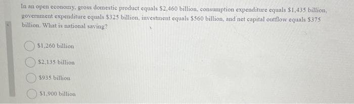 In an open economy, gross domestic product equals $2,460 billion, consumption expenditure equals $1,435 billion,
government expenditure equals $325 billion, investment equals $560 billion, and net capital outflow equals $375
billion. What is national saving?
$1,260 billion
$2,135 billion
$935 billion
$1,900 billion
