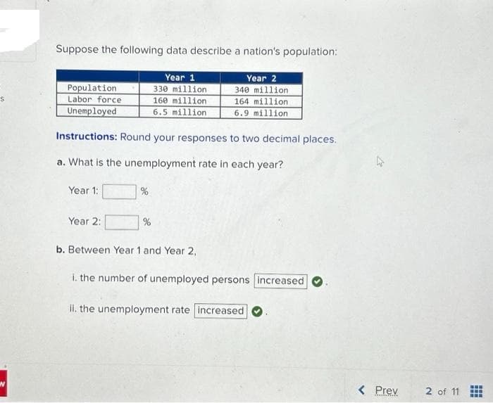 S
W
Suppose the following data describe a nation's population:
Population
Labor force
Year 1
330 million
160 million
Year 2
340 million
164 million
Unemployed
6.5 million
6.9 million
Instructions: Round your responses to two decimal places.
a. What is the unemployment rate in each year?
Year 1:
Year 2:
%
%
b. Between Year 1 and Year 2,
i. the number of unemployed persons increased
ii. the unemployment rate increased
< Prev
2 of 11