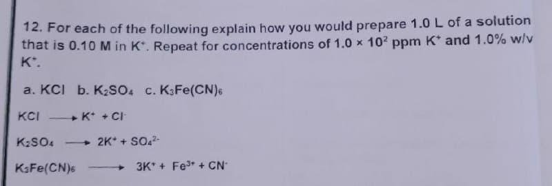 12. For each of the following explain how you would prepare 1.0 L of a solution
that is 0.10 M in K. Repeat for concentrations of 1.0 × 10² ppm K* and 1.0% w/v
K".
a. KCI b. K₂SO4 c. K3Fe(CN)6
KCI
K+ + Cl
K₂SO4 - 2K+ + SO4²-
KaFe(CN)6
3K+ Fe³+ + CN*