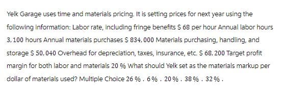 Yelk Garage uses time and materials pricing. It is setting prices for next year using the
following information: Labor rate, including fringe benefits $ 68 per hour Annual labor hours
3,100 hours Annual materials purchases $ 834,000 Materials purchasing, handling, and
storage $ 50,040 Overhead for depreciation, taxes, insurance, etc. $ 68, 200 Target profit
margin for both labor and materials 20 % What should Yelk set as the materials markup per
dollar of materials used? Multiple Choice 26%. 6%. 20 %. 38%.32%.