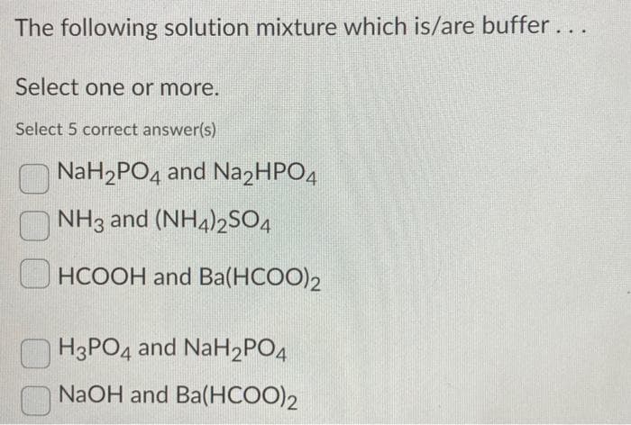 The following solution mixture which is/are buffer...
Select one or more.
Select 5 correct answer(s)
NaH₂PO4 and Na2HPO4
NH3 and (NH4)2SO4
HCOOH and Ba(HCOO)2
H3PO4 and NaH₂PO4
NaOH and Ba(HCOO)2
