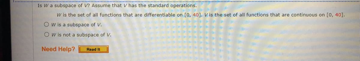 Is W a subspace of V? Assume that V has the standard operations.
W is the set of all functions that are differentiable on [o, 40]. V is the set of all functions that are continuous on [0, 40].
O w is a subspace of V.
O w is not a subspace of V.
Need Help?
Read It
