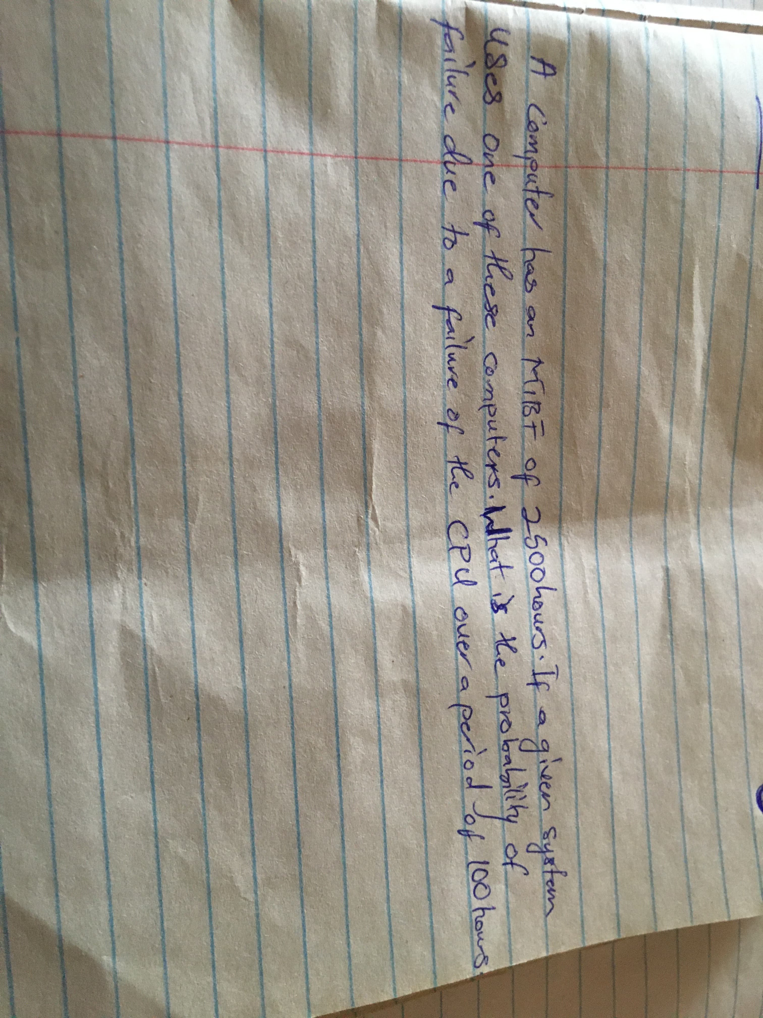A computer has
an MIBE of 250ohours. If aen Syrtem
give
use8
of
100hous
use8 One of
these computers.hlhat is the probabili
ity
failure due to a failure of the cpu over a period of 100 hous
CPU
