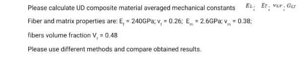 Please calculate UD composite material averaged mechanical constants EL: ET; VET. Gur
Fiber and matrix properties are: E, = 240GP3; v, = 0.26; E = 2.6GPA; v = 0.38;
fibers volume fraction V, = 0.48
Please use different methods and compare obtained results.
