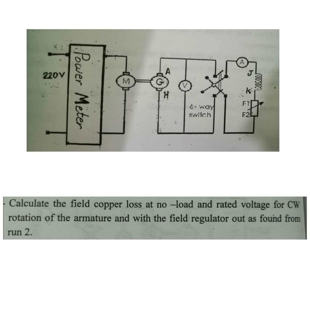 220V
F1
ć- way
swltch
F2L
Calculate the field copper loss at no –load and rated voltage for CW
rotation of the armature and with the field regulator out as found from
run 2.
Power Meter
