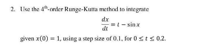2. Use the 4th-order Runge-Kutta method to integrate
dx
= t - sinx
dt
given x(0) = 1, using a step size of 0.1, for 0 ≤ t ≤0.2.
