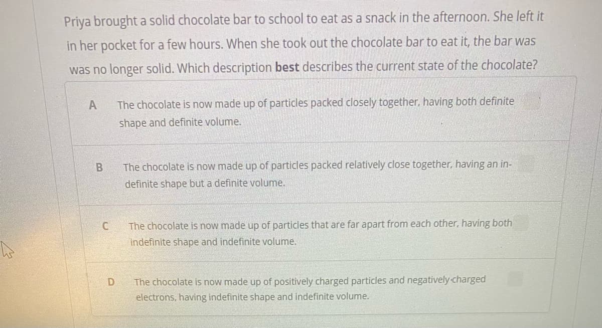 Priya brought a solid chocolate bar to school to eat as a snack in the afternoon. She left it
in her pocket for a few hours. When she took out the chocolate bar to eat it, the bar was
was no longer solid. Which description best describes the current state of the chocolate?
A
The chocolate is now made up of particles packed closely together, having both definite
shape and definite volume.
The chocolate is now made up of particles packed relatively close together, having an in-
definite shape but a definite volume.
C.
The chocolate is now made up of particles that are far apart from each other, having both
indefinite shape and indefinite volume.
The chocolate is now made up of positively charged particles and negatively-charged
electrons, having indefinite shape and indefinite volume.
