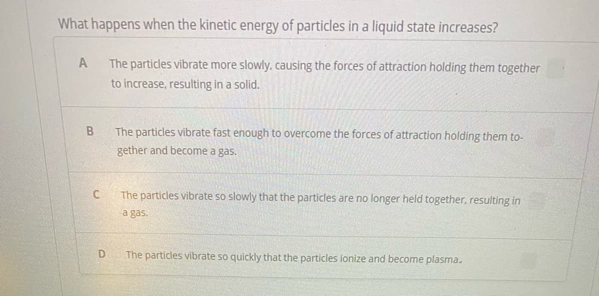 What happens when the kinetic energy of particles in a liquid state increases?
A
The particles vibrate more slowly, causing the forces of attraction holding them together
to increase, resulting in a solid.
The particles vibrate fast enough to overcome the forces of attraction holding them to-
gether and become a gas.
The particles vibrate so slowly that the particles are no longer held together, resulting in
a gas.
The particles vibrate so quickly that the particles ionize and become plasma.
