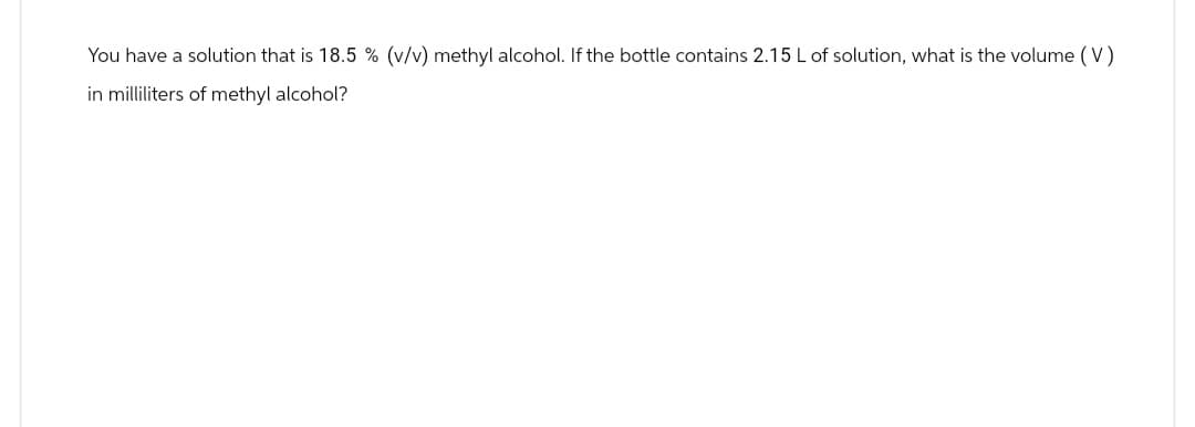 You have a solution that is 18.5 % (v/v) methyl alcohol. If the bottle contains 2.15 L of solution, what is the volume (V)
in milliliters of methyl alcohol?