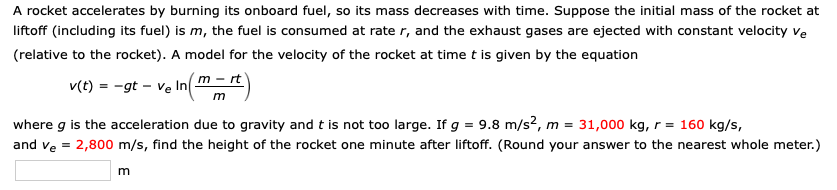 A rocket accelerates by burning its onboard fuel, so its mass decreases with time. Suppose the initial mass of the rocket at
liftoff (including its fuel) is m, the fuel is consumed at rate r, and the exhaust gases are ejected with constant velocity ve
(relative to the rocket). A model for the velocity of the rocket at time t is given by the equation
v(t) = -gt – ve In m - rt)
m
where g is the acceleration due to gravity and t is not too large. If g = 9.8 m/s?, m = 31,000 kg, r = 160 kg/s,
and ve = 2,800 m/s, find the height of the rocket one minute after liftoff. (Round your answer to the nearest whole meter.)
