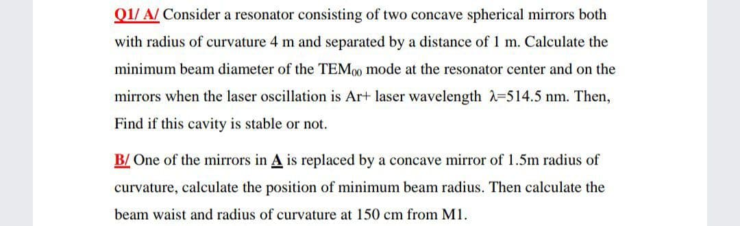 Q1/ A/ Consider a resonator consisting of two concave spherical mirrors both
with radius of curvature 4 m and separated by a distance of 1 m. Calculate the
minimum beam diameter of the TEM0 mode at the resonator center and on the
mirrors when the laser oscillation is Ar+ laser wavelength =514.5 nm. Then,
Find if this cavity is stable or not.
B/ One of the mirrors in A is replaced by a concave mirror of 1.5m radius of
curvature, calculate the position of minimum beam radius. Then calculate the
beam waist and radius of curvature at 150 cm from M1.
