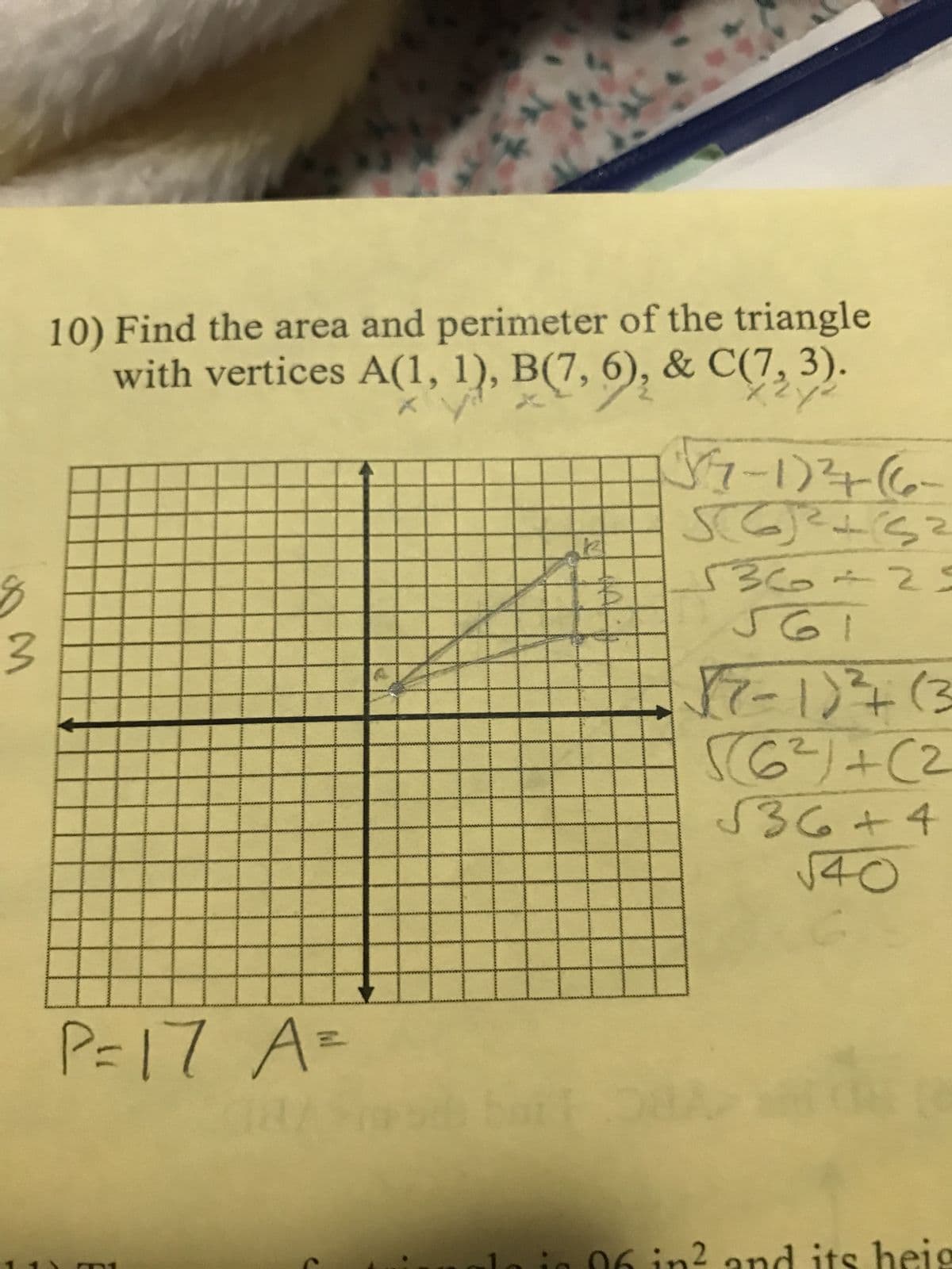 $
3
10) Find the area and perimeter of the triangle
with vertices A(1, 1), B(7, 6), & C(7,3).
P=17 A =
BI
12
2) +2₂ (1-45
SC)² +3²
536 +23
561
2) +₂ (1-2)
2)+(29))
√36+4
√40
n² and its heig