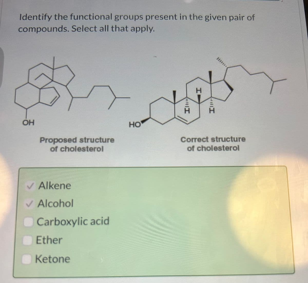 Identify the functional groups present in the given pair of
compounds. Select all that apply.
$
OH
Proposed structure
of cholesterol
✓ Alkene
✓ Alcohol
Carboxylic acid
Ether
Ketone
HO
H
I
Correct structure
of cholesterol