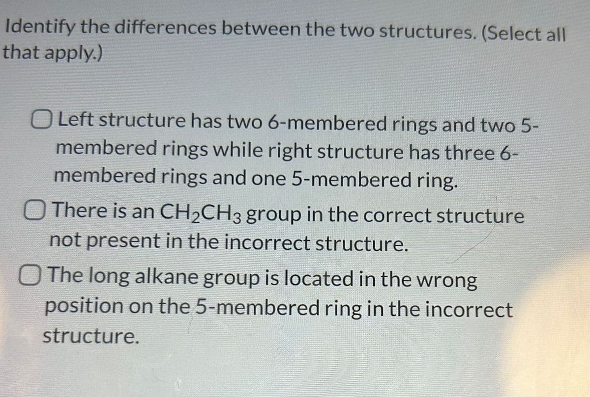 Identify the differences between the two structures. (Select all
that apply.)
O Left structure has two 6-membered rings and two 5-
membered rings while right structure has three 6-
membered rings and one 5-membered ring.
There is an CH₂CH3 group in the correct structure
not present in the incorrect structure.
The long alkane group is located in the wrong
position on the 5-membered ring in the incorrect
structure.