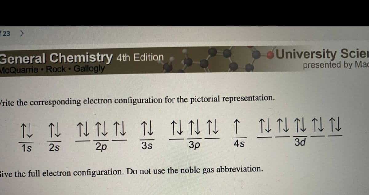 23
General Chemistry 4th Edition
McQuarrie Rock Gallogly
University Scien
presented by Mac
Jrite the corresponding electron configuration for the pictorial representation.
TL TI TL TL TJ
1s
2s
2p
3s
3p
4s
3d
gas
abbreviation.
Give the full electron configuration. Do not use the noble
