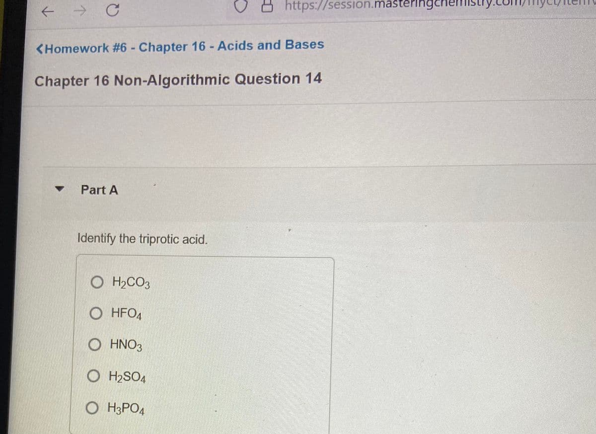 https://session.masteringcher
<Homework #6 - Chapter 16 - Acids and Bases
%3D
Chapter 16 Non-Algorithmic Question 14
Part A
Identify the triprotic acid.
O H2CO3
HFO4
HNO3
O H2SO4
O H3PO4
