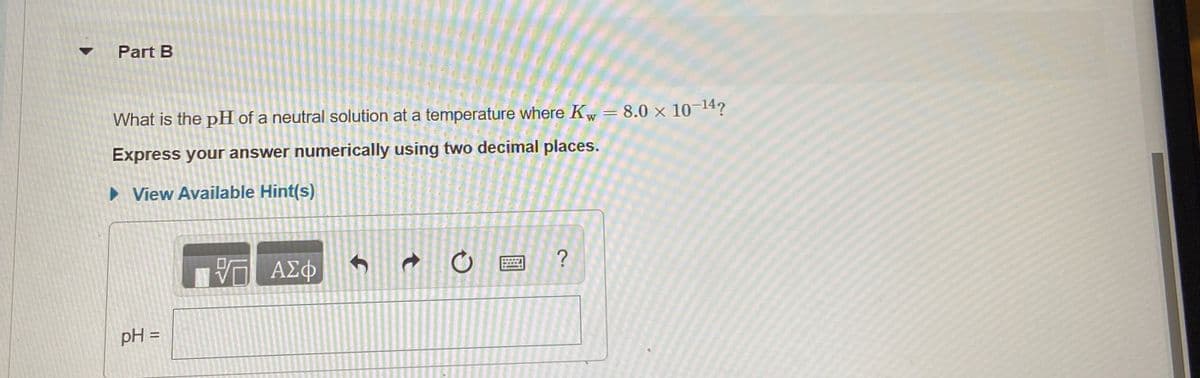 Part B
What is the pH of a neutral solution at a temperature where Kw= 8.0 x 10-14?
%3D
Express your answer numerically using two decimal places.
• View Available Hint(s)
ΠΑΣΦ
pH =
