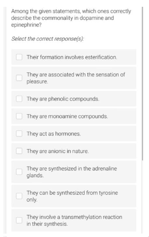 Among the given statements, which ones correctly
describe the commonality in dopamine and
epinephrine?
Select the correct response(s):
10
0
Their formation involves esterification.
They are associated with the sensation of
pleasure.
They are phenolic compounds.
They are monoamine compounds.
They act as hormones.
They are anionic in nature.
They are synthesized in the adrenaline
glands.
They can be synthesized from tyrosine
only.
They involve a transmethylation reaction
in their synthesis.