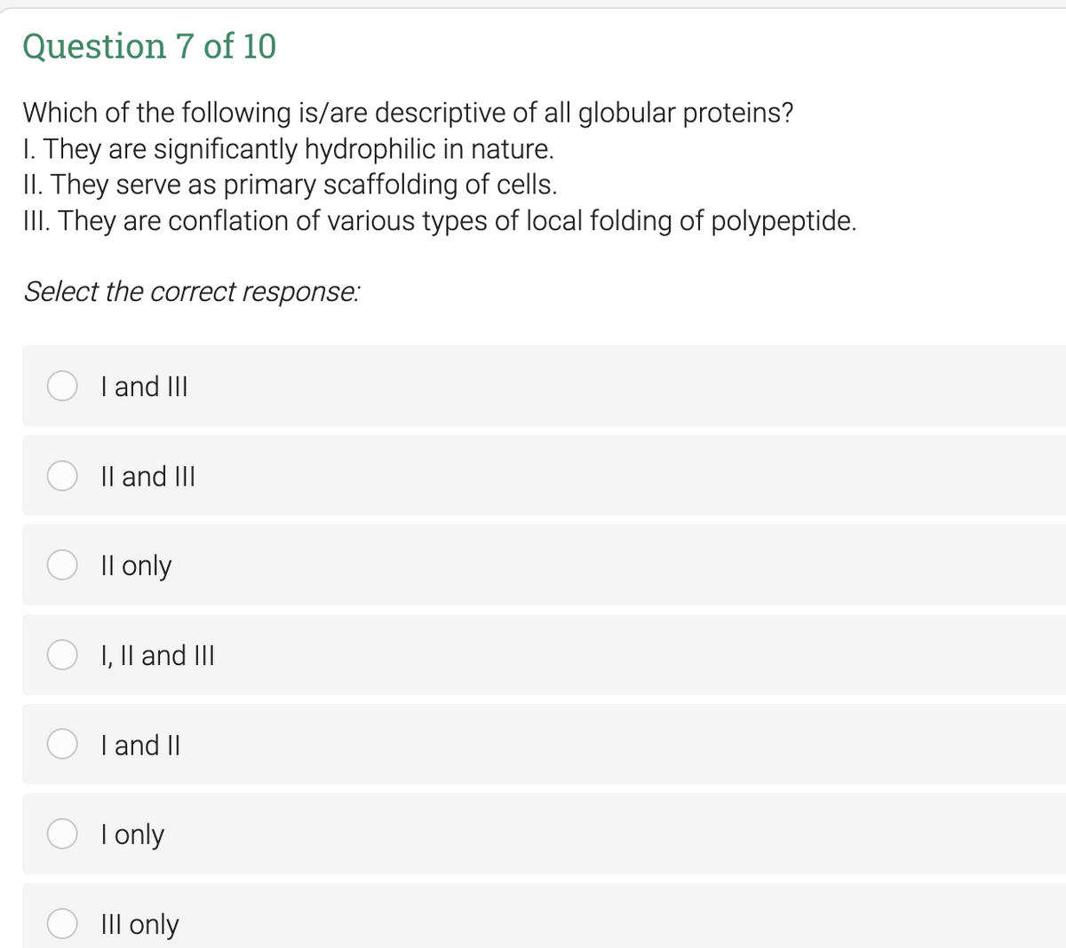 Question 7 of 10
Which of the following is/are descriptive of all globular proteins?
I. They are significantly hydrophilic in nature.
II. They serve as primary scaffolding of cells.
III. They are conflation of various types of local folding of polypeptide.
Select the correct response:
I and III
II and III
II only
I, II and III
I and II
O I only
III only