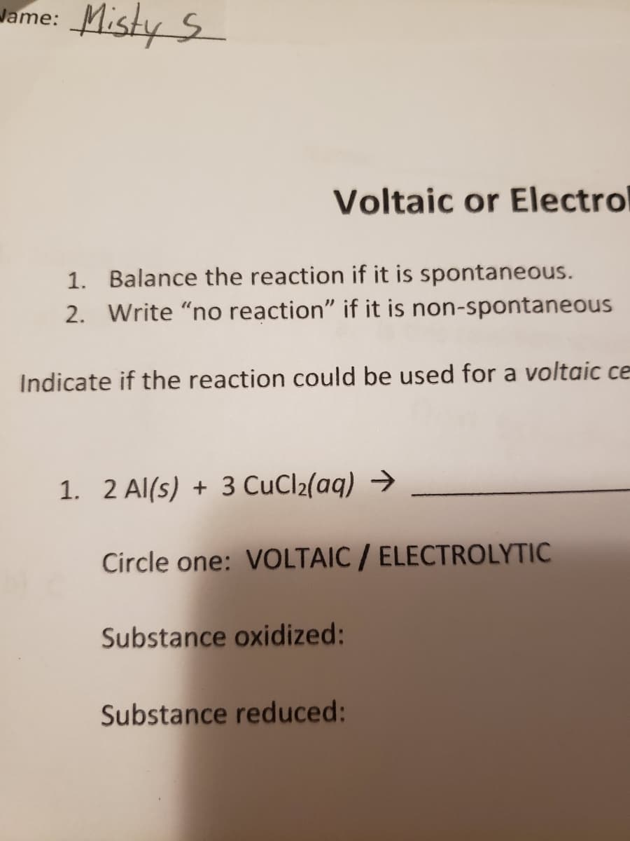 Misty S
Jame:
Voltaic or Electrol
1. Balance the reaction if it is spontaneous.
2. Write "no reaction" if it is non-spontaneous
Indicate if the reaction could be used for a voltaic ce
1. 2 Al(s) + 3 CuCl2(aq) →
Circle one: VOLTAIC / ELECTROLYTIC
Substance oxidized:
Substance reduced:
