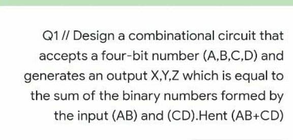 Q1// Design a combinational circuit that
accepts a four-bit number (A,B,C,D) and
generates an output X,Y,Z which is equal to
the sum of the binary numbers formed by
the input (AB) and (CD).Hent (AB+CD)
