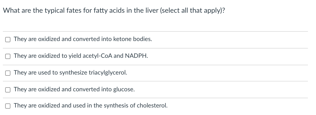 What are the typical fates for fatty acids in the liver (select all that apply)?
O They are oxidized and converted into ketone bodies.
O They are oxidized to yield acetyl-CoA and NADPH.
O They are used to synthesize triacylglycerol.
O They are oxidized and converted into glucose.
O They are oxidized and used in the synthesis of cholesterol.
