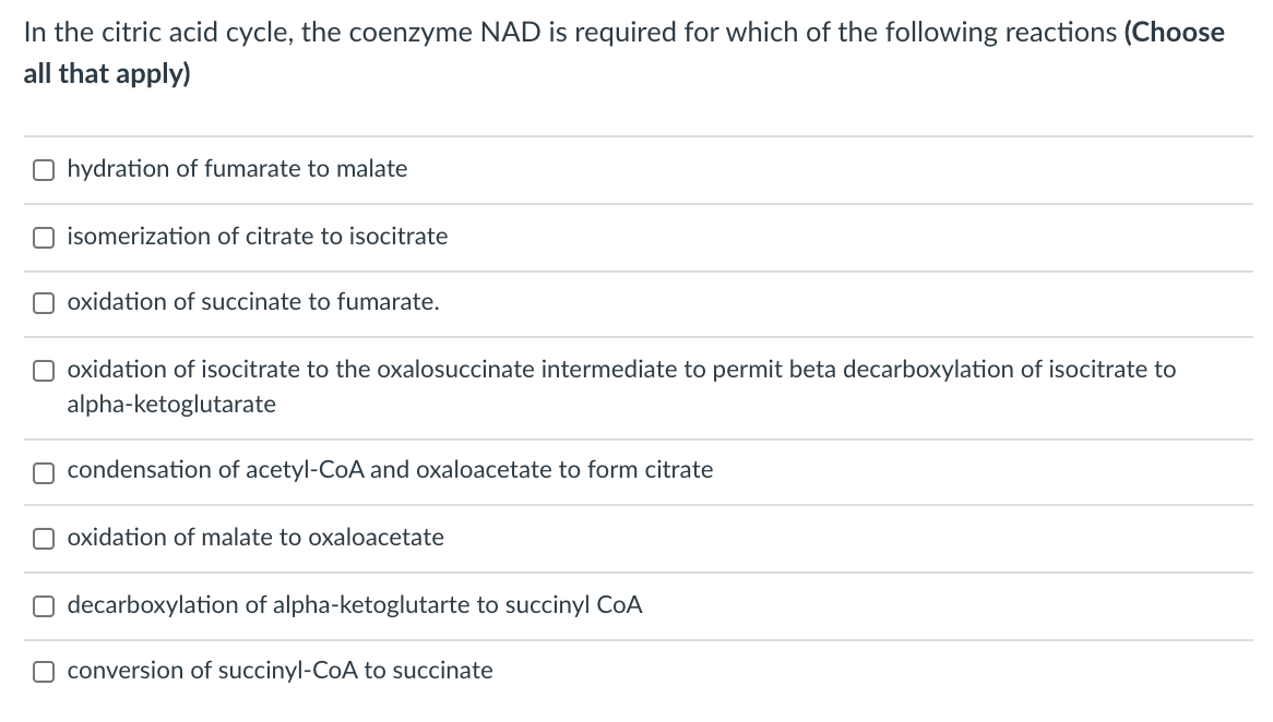 In the citric acid cycle, the coenzyme NAD is required for which of the following reactions (Choose
all that apply)
O hydration of fumarate to malate
O isomerization of citrate to isocitrate
O oxidation of succinate to fumarate.
O oxidation of isocitrate to the oxalosuccinate intermediate to permit beta decarboxylation of isocitrate to
alpha-ketoglutarate
condensation of acetyl-CoA and oxaloacetate to form citrate
oxidation of malate to oxaloacetate
decarboxylation of alpha-ketoglutarte to succinyl CoA
O conversion of succinyl-CoA to succinate
