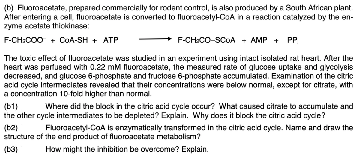 (b) Fluoroacetate, prepared commercially for rodent control, is also produced by a South African plant.
After entering a cell, fluoroacetate is converted to fluoroacetyl-CoA in a reaction catalyzed by the en-
zyme acetate thiokinase:
F-CH2COO + CoA-SH + ATP
F-CH2CO-SCOA + AMP +
PP
The toxic effect of fluoroacetate was studied in an experiment using intact isolated rat heart. After the
heart was perfused with 0.22 mM fluoroacetate, the measured rate of glucose uptake and glycolysis
decreased, and glucose 6-phosphate and fructose 6-phosphate accumulated. Examination of the citric
acid cycle intermediates revealed that their concentrations were below normal, except for citrate, with
a concentration 10-fold higher than normal.
(b1)
the other cycle intermediates to be depleted? Explain. Why does it block the citric acid cycle?
Where did the block in the citric acid cycle occur? What caused citrate to accumulate and
(b2)
structure of the end product of fluoroacetate metabolism?
Fluoroacetyl-CoA is enzymatically transformed in the citric acid cycle. Name and draw the
(ьз)
How might the inhibition be overcome? Explain.
