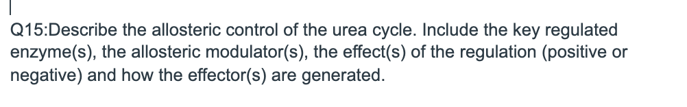 Q15:Describe the allosteric control of the urea cycle. Include the key regulated
enzyme(s), the allosteric modulator(s), the effect(s) of the regulation (positive or
negative) and how the effector(s) are generated.
