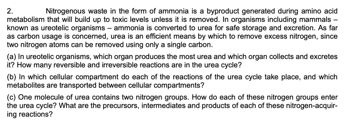 2.
Nitrogenous waste in the form of ammonia is a byproduct generated during amino acid
metabolism that will build up to toxic levels unless it is removed. In organisms including mammals -
known as ureotelic organisms – ammonia is converted to urea for safe storage and excretion. As far
as carbon usage is concerned, urea is an efficient means by which to remove excess nitrogen, since
two nitrogen atoms can be removed using only a single carbon.
(a) In ureotelic organisms, which organ produces the most urea and which organ collects and excretes
it? How many reversible and irreversible reactions are in the urea cycle?
(b) In which cellular compartment do each of the reactions of the urea cycle take place, and which
metabolites are transported between cellular compartments?
(c) One molecule of urea contains two nitrogen groups. How do each of these nitrogen groups enter
the urea cycle? What are the precursors, intermediates and products of each of these nitrogen-acquir-
ing reactions?
