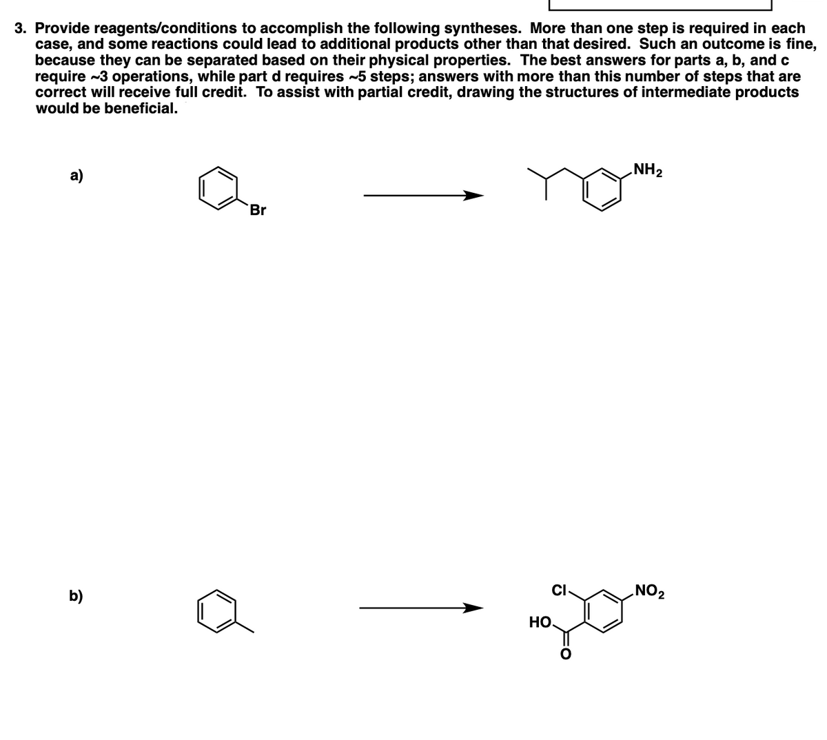 3. Provide reagents/conditions to accomplish the following syntheses. More than one step is required in each
case, and some reactions could lead to additional products other than that desired. Such an outcome is fine,
because they can be separated based on their physical properties. The best answers for parts a, b, and c
require ~3 operations, while part d requires -5 steps; answers with more than this number of steps that are
correct will receive full credit. To assist with partial credit, drawing the structures of intermediate products
would be beneficial.
а)
NH2
Br
b)
CI
NO2
Но.
