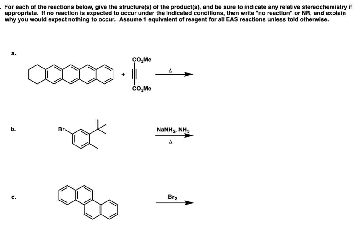 For each of the reactions below, give the structure(s) of the product(s), and be sure to indicate any relative stereochemistry if
appropriate. If no reaction is expected to occur under the indicated conditions, then write "no reaction" or NR, and explain
why you would expect nothing to occur. Assume 1 equivalent of reagent for all EAS reactions unless told otherwise.
а.
ÇO,Me
+
CO,Me
b.
Br.
NaNH2, NH3
c.
Br2
