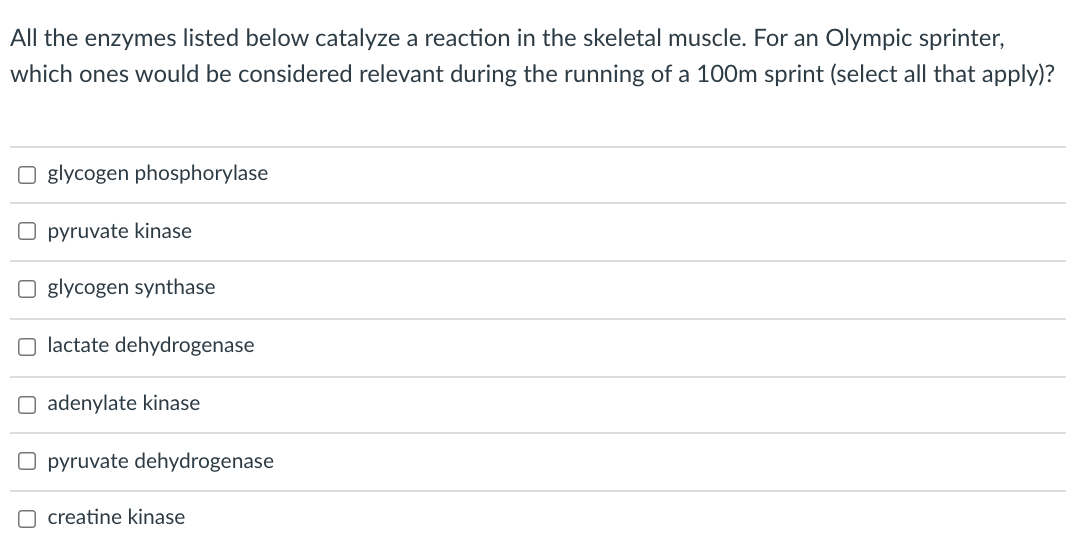 All the enzymes listed below catalyze a reaction in the skeletal muscle. For an Olympic sprinter,
which ones would be considered relevant during the running of a 100m sprint (select all that apply)?
O glycogen phosphorylase
O pyruvate kinase
glycogen synthase
O lactate dehydrogenase
O adenylate kinase
O pyruvate dehydrogenase
O creatine kinase
